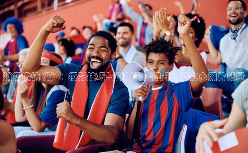新宝gg创造奇迹官方登录入口赛富乐斯捕捉激情瞬间：摄影技巧与创新策略提升运动赛事照片质量