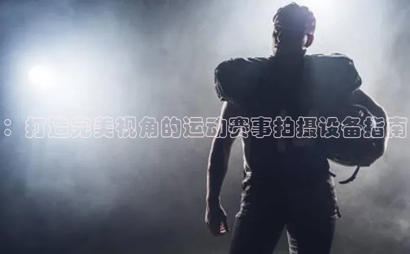 ：打造完美视角的运动赛事拍摄设备指南